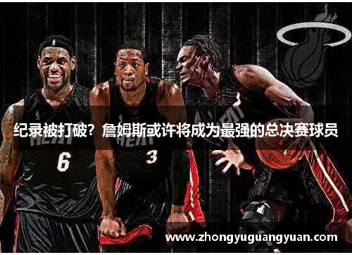纪录被打破？詹姆斯或许将成为最强的总决赛球员